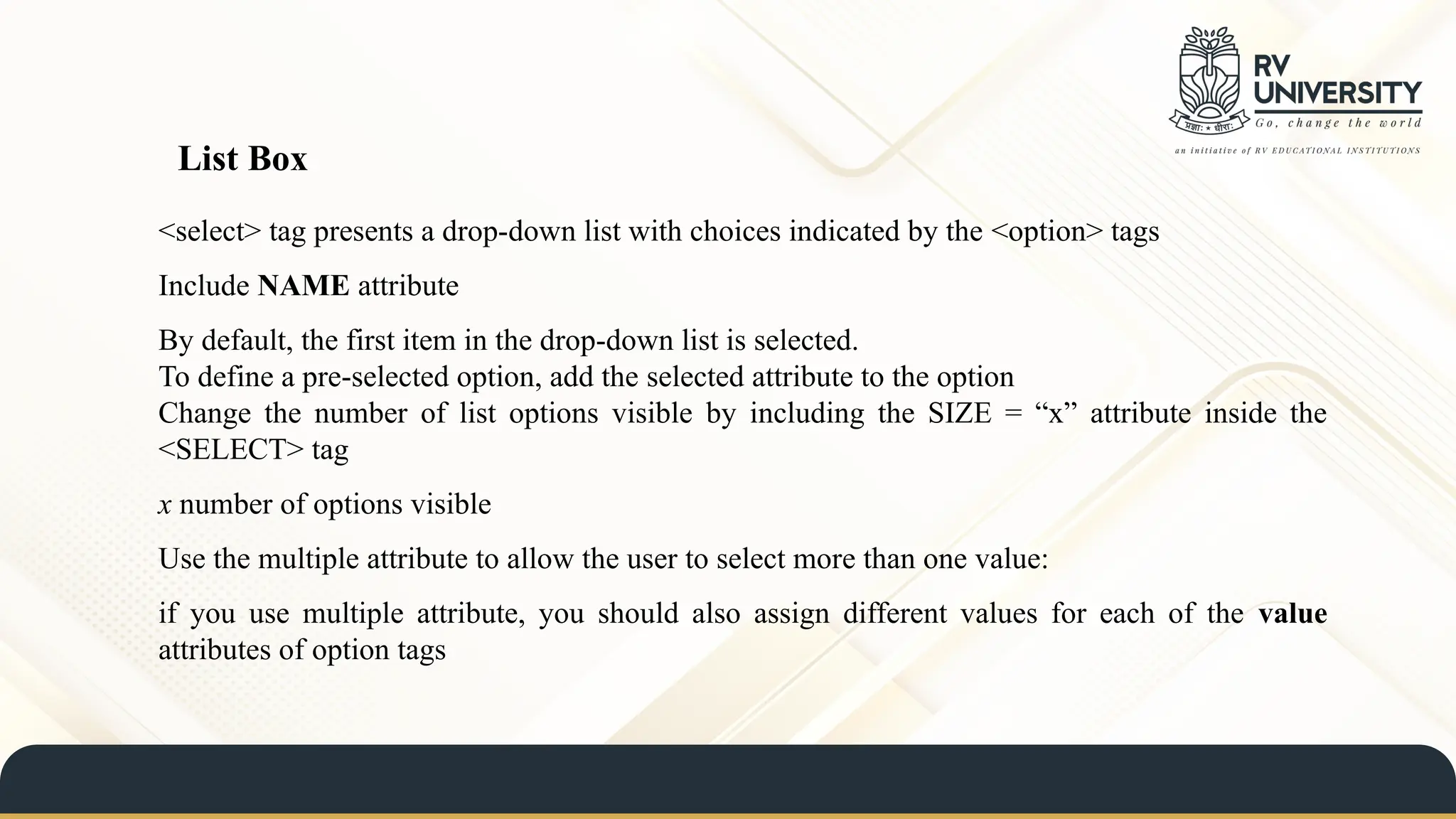 <select> tag presents a drop-down list with choices indicated by the <option> tags
Include NAME attribute
By default, the first item in the drop-down list is selected.
To define a pre-selected option, add the selected attribute to the option
Change the number of list options visible by including the SIZE = “x” attribute inside the
<SELECT> tag
x number of options visible
Use the multiple attribute to allow the user to select more than one value:
if you use multiple attribute, you should also assign different values for each of the value
attributes of option tags
List Box
 