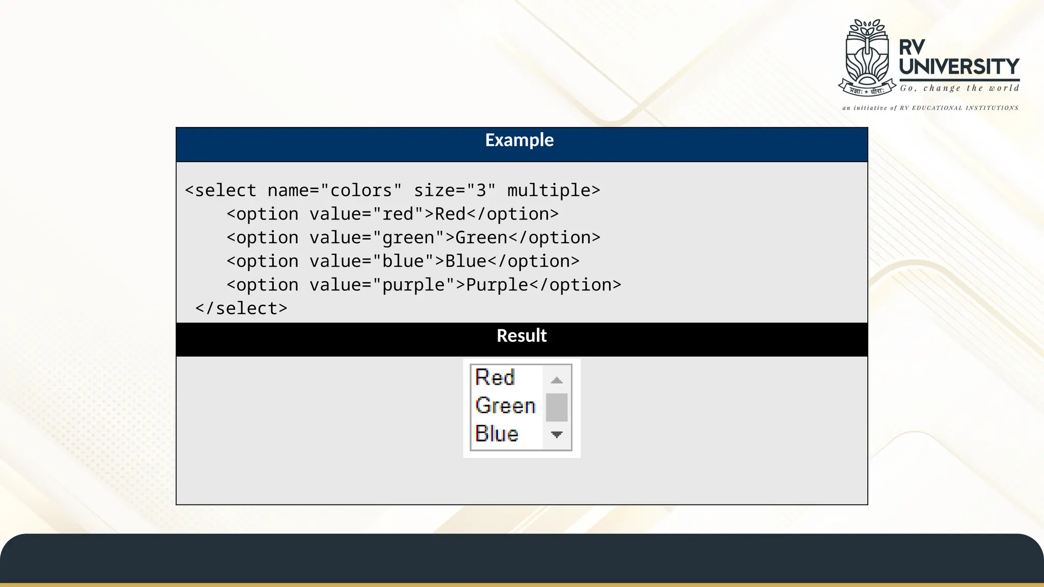 Example
<select name="colors" size="3" multiple>
<option value="red">Red</option>
<option value="green">Green</option>
<option value="blue">Blue</option>
<option value="purple">Purple</option>
</select>
Result
 