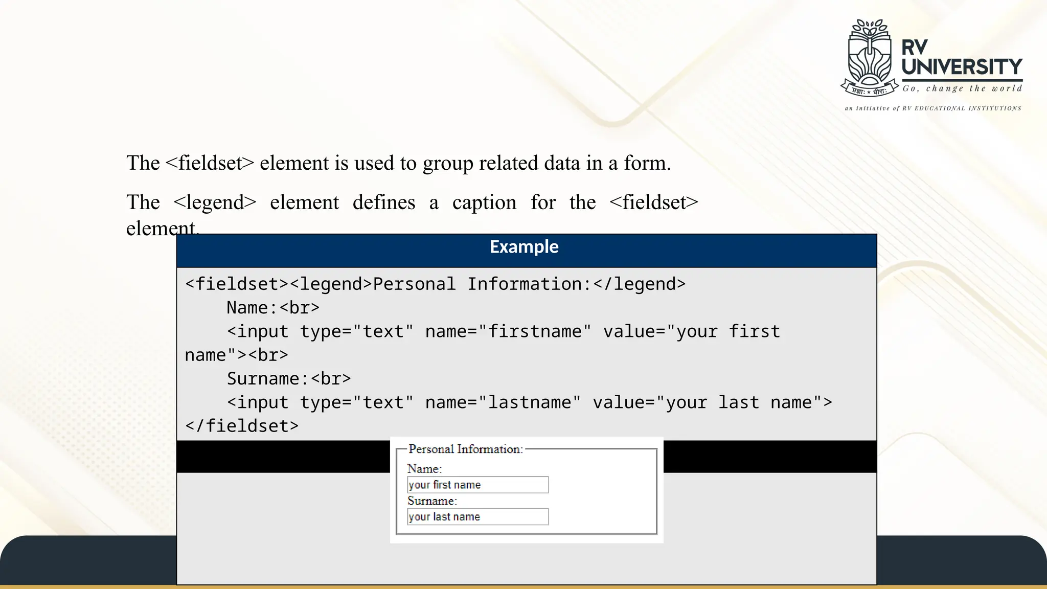 The <fieldset> element is used to group related data in a form.
The <legend> element defines a caption for the <fieldset>
element.
Example
<fieldset><legend>Personal Information:</legend>
Name:<br>
<input type="text" name="firstname" value="your first
name"><br>
Surname:<br>
<input type="text" name="lastname" value="your last name">
</fieldset>
Result
 