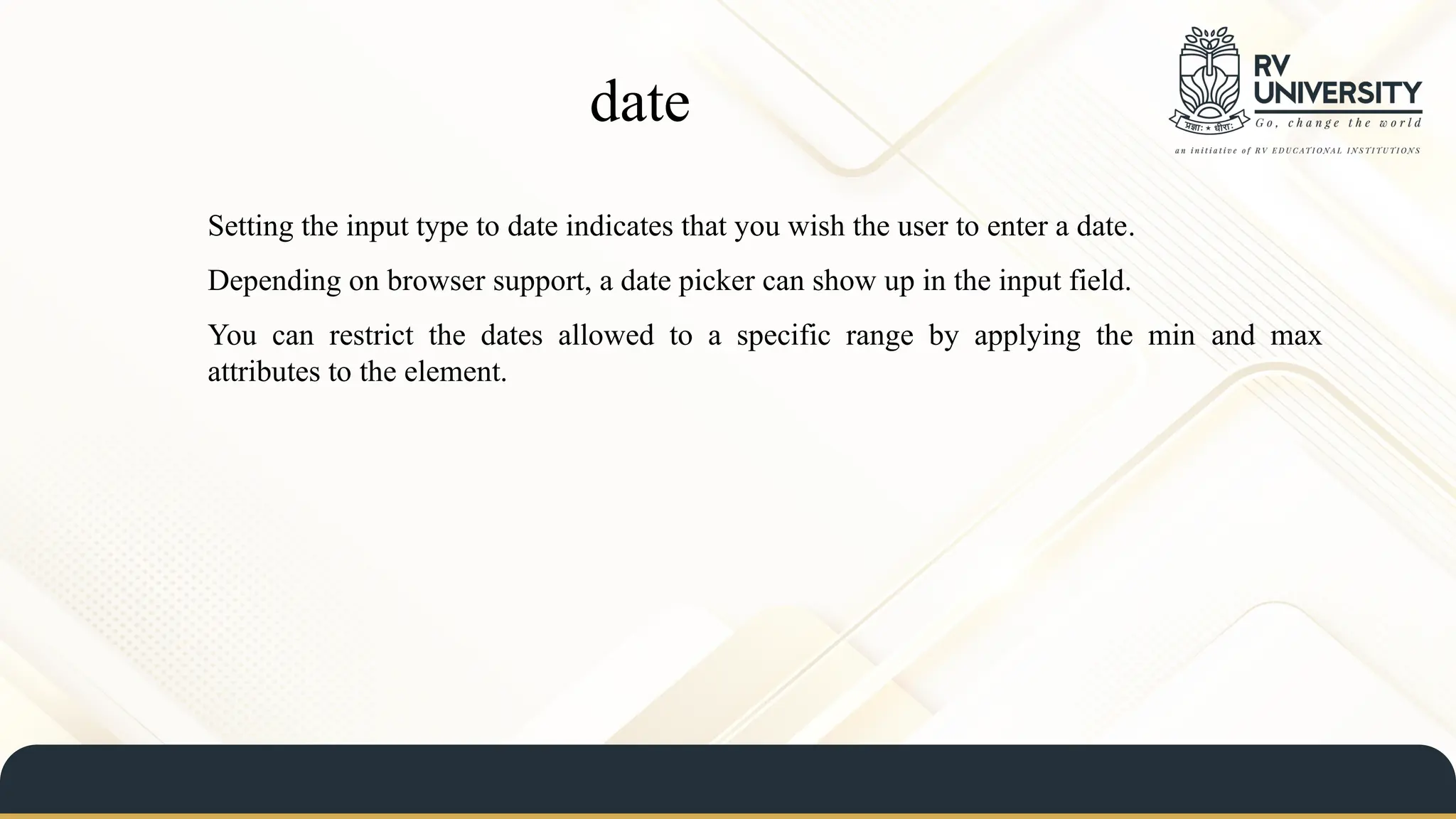 date
Setting the input type to date indicates that you wish the user to enter a date.
Depending on browser support, a date picker can show up in the input field.
You can restrict the dates allowed to a specific range by applying the min and max
attributes to the element.
 