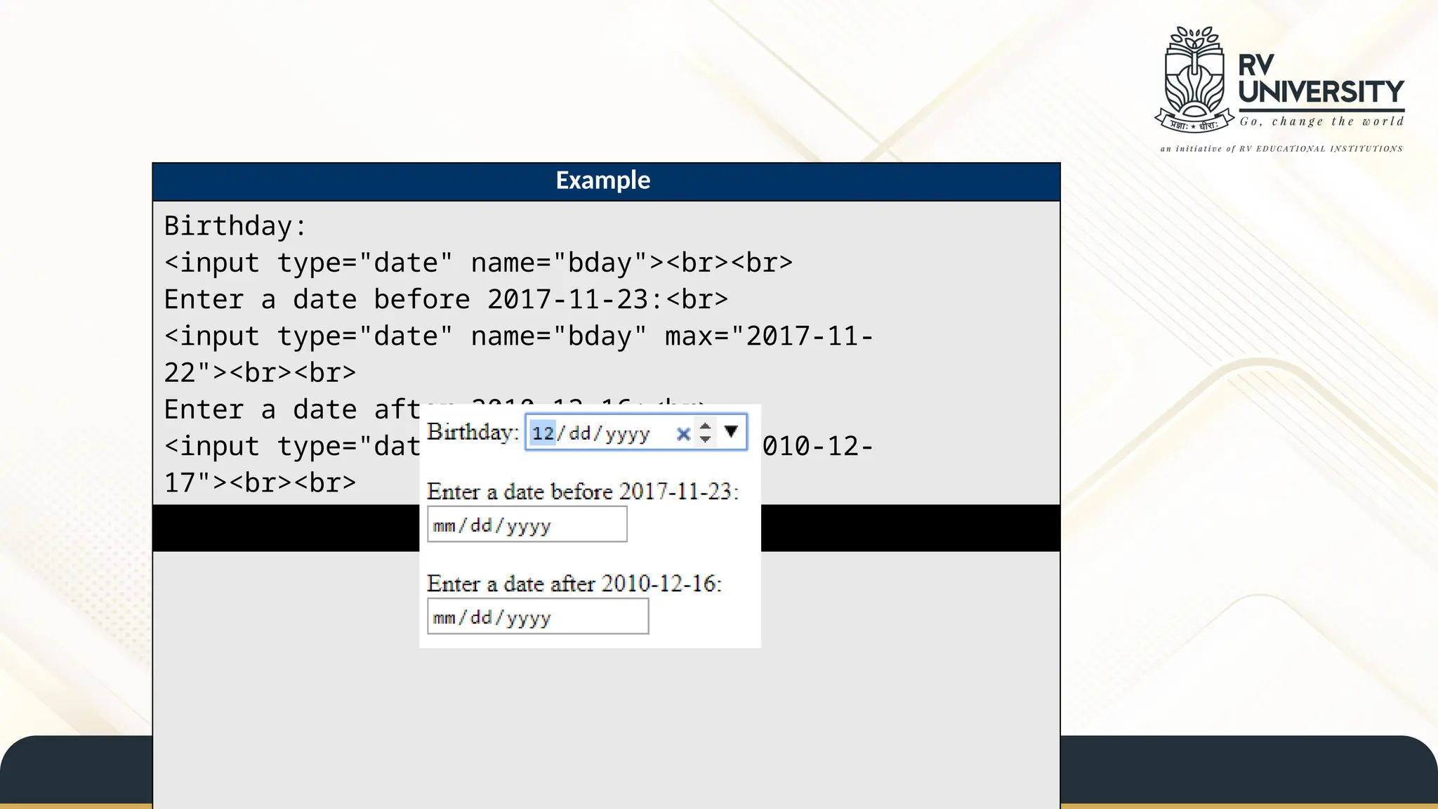 Example
Birthday:
<input type="date" name="bday"><br><br>
Enter a date before 2017-11-23:<br>
<input type="date" name="bday" max="2017-11-
22"><br><br>
Enter a date after 2010-12-16:<br>
<input type="date" name="bday" min="2010-12-
17"><br><br>
Result
 