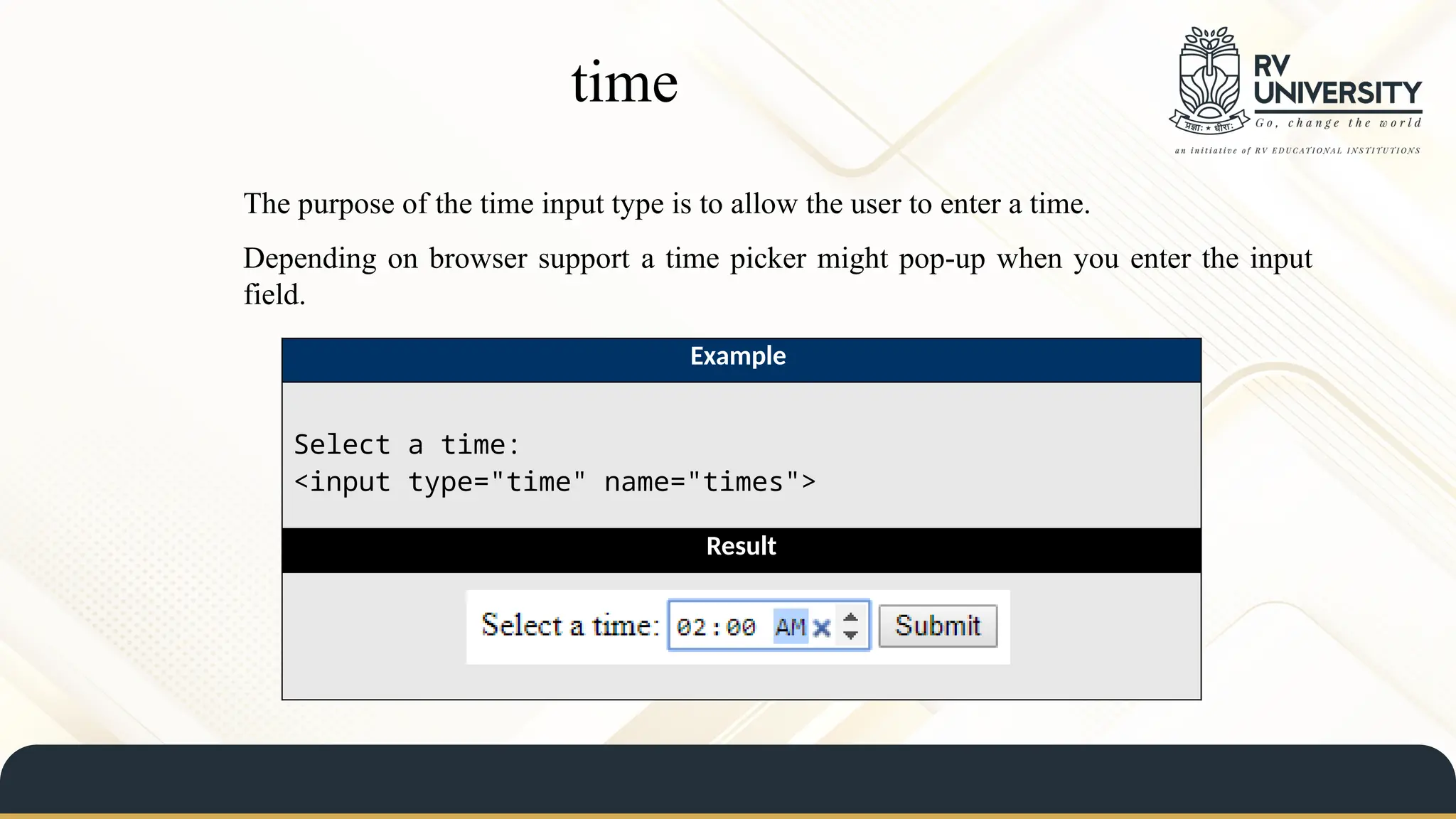 time
The purpose of the time input type is to allow the user to enter a time.
Depending on browser support a time picker might pop-up when you enter the input
field.
Example
Select a time:
<input type="time" name="times">
Result
 