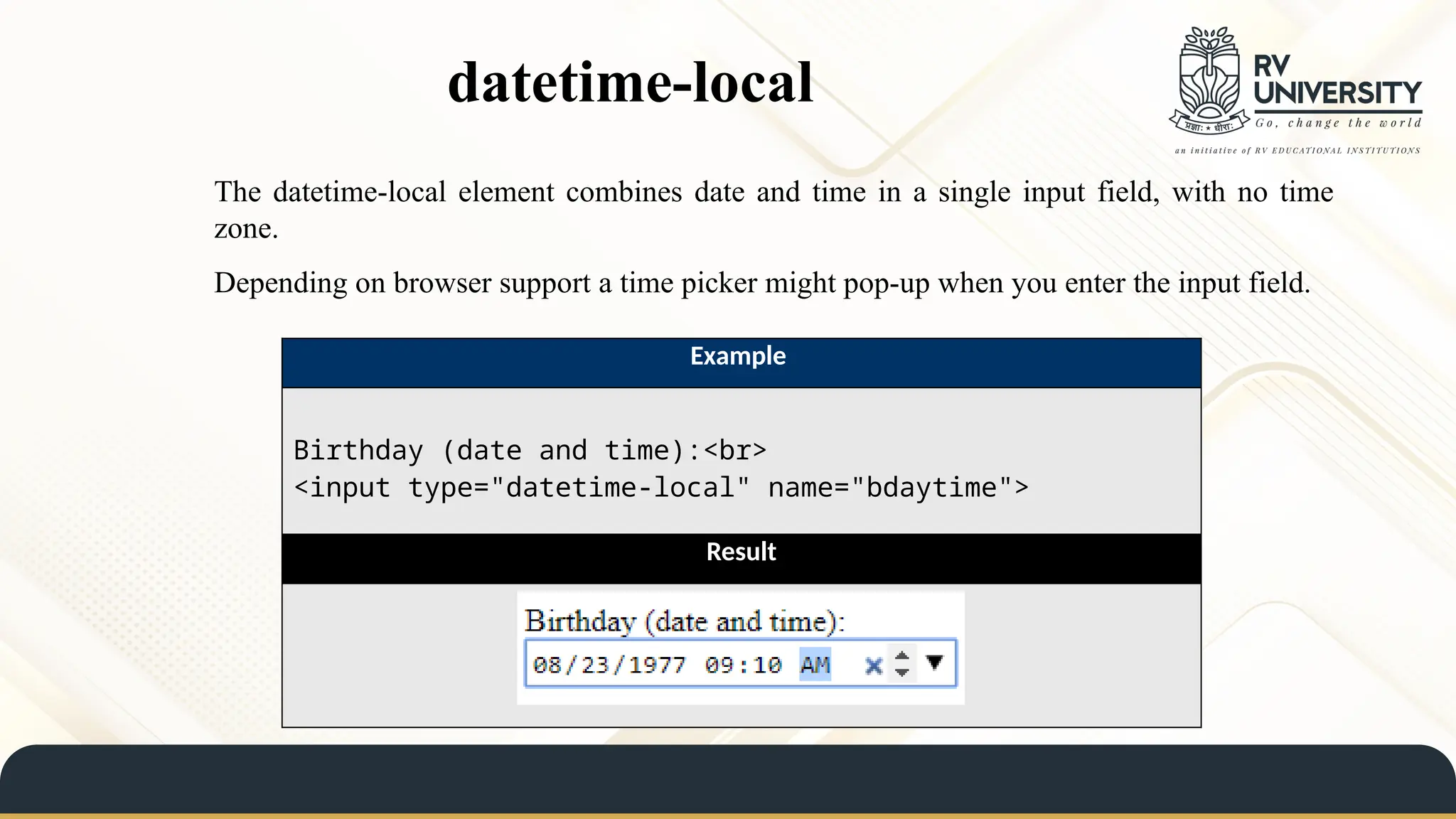 datetime-local
The datetime-local element combines date and time in a single input field, with no time
zone.
Depending on browser support a time picker might pop-up when you enter the input field.
Example
Birthday (date and time):<br>
<input type="datetime-local" name="bdaytime">
Result
 