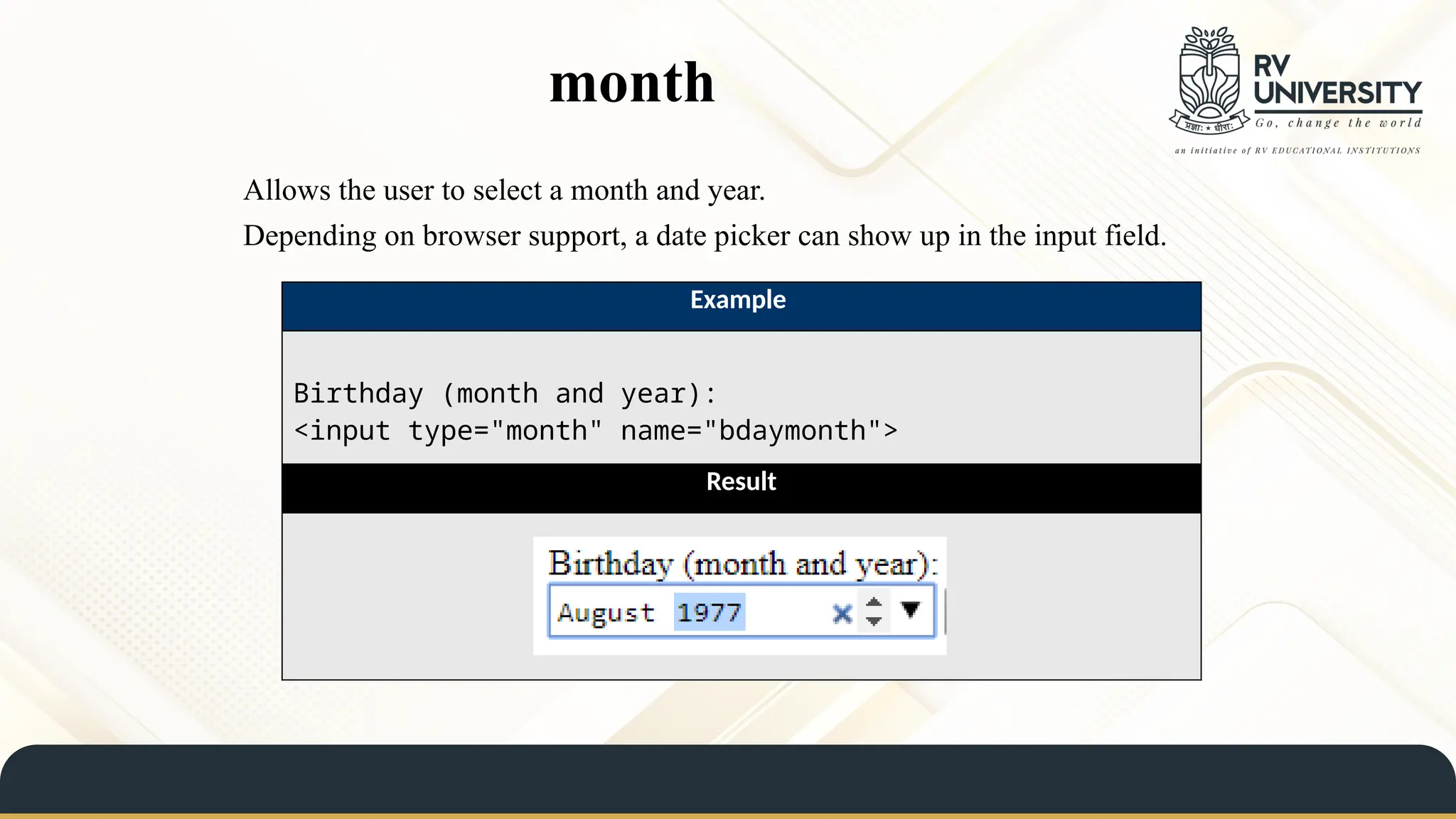 month
Allows the user to select a month and year.
Depending on browser support, a date picker can show up in the input field.
Example
Birthday (month and year):
<input type="month" name="bdaymonth">
Result
 
