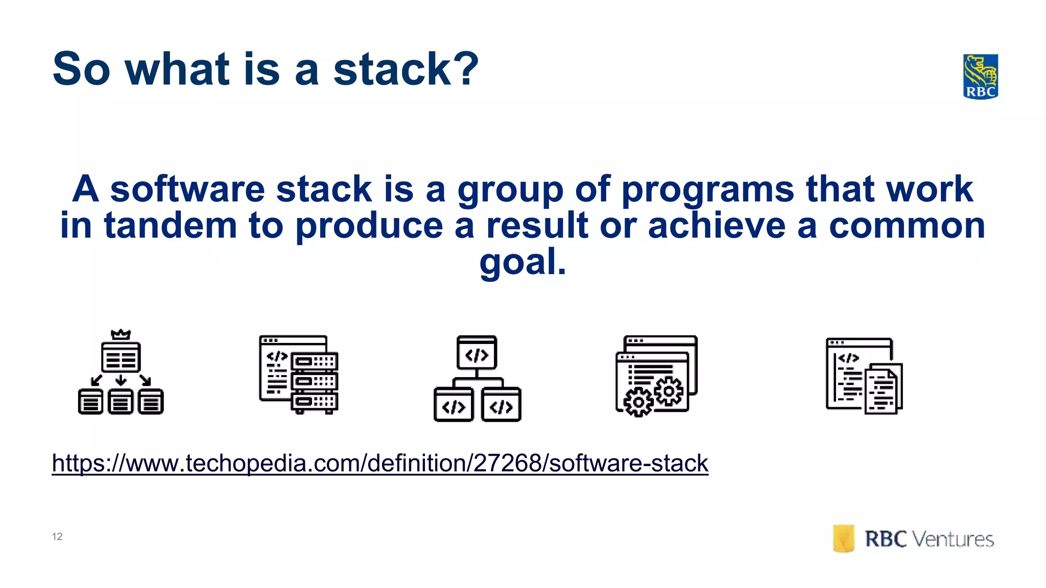 12
So what is a stack?
A software stack is a group of programs that work
in tandem to produce a result or achieve a common
goal.
https://www.techopedia.com/definition/27268/software-stack
 