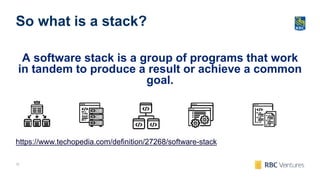 12
So what is a stack?
A software stack is a group of programs that work
in tandem to produce a result or achieve a common
goal.
https://www.techopedia.com/definition/27268/software-stack
 