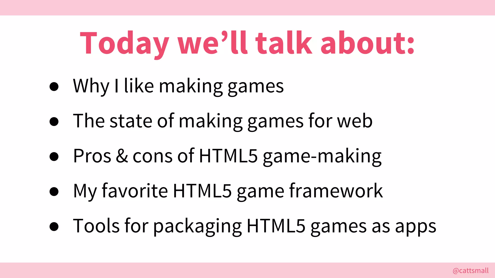 @cattsmall@cattsmall
● Why I like making games
● The state of making games for web
● Pros & cons of HTML5 game-making
● My favorite HTML5 game framework
● Tools for packaging HTML5 games as apps
Today we’ll talk about:
 