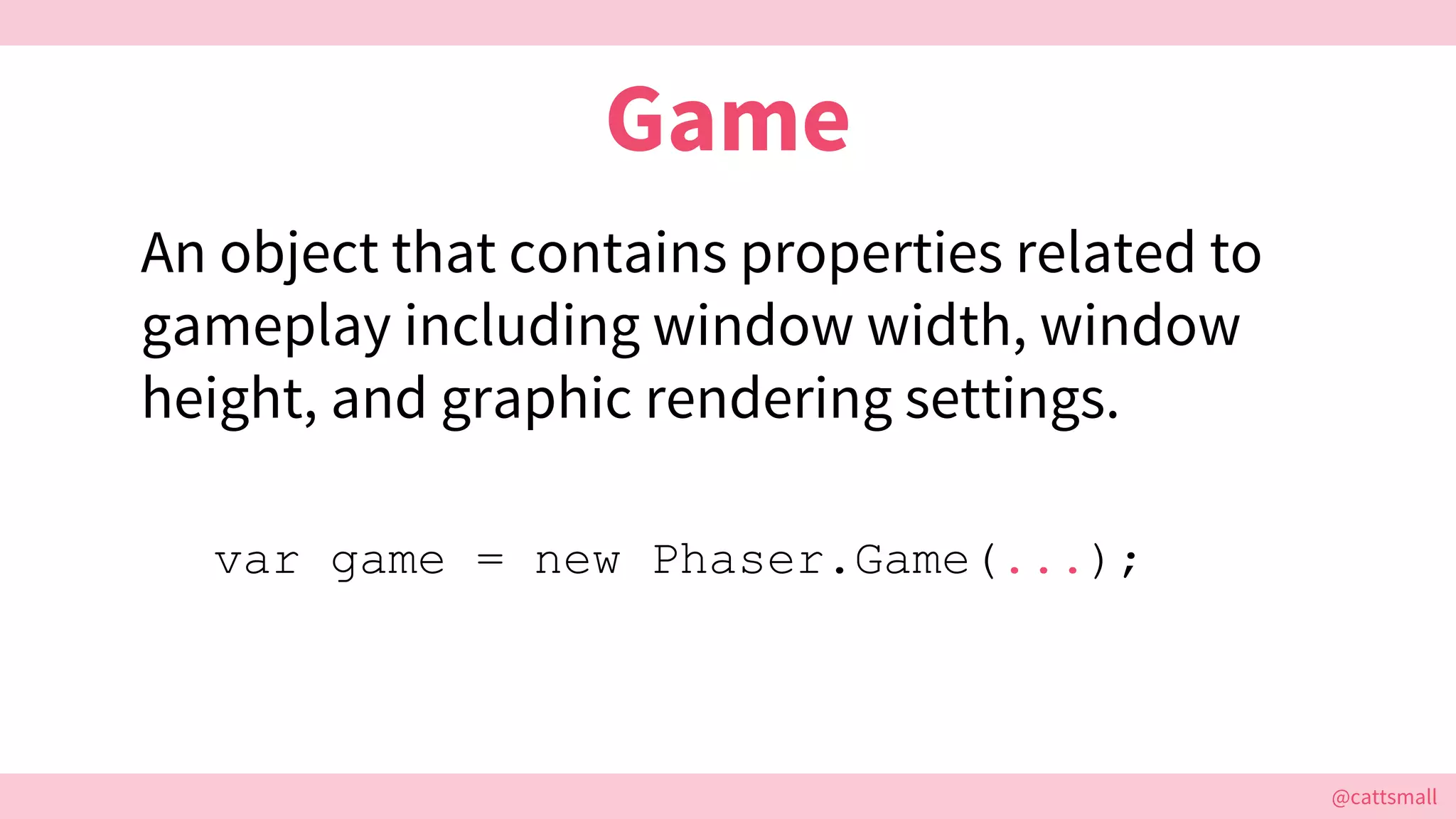 @cattsmall@cattsmall
Game
An object that contains properties related to
gameplay including window width, window
height, and graphic rendering settings.
var game = new Phaser.Game(...);
 