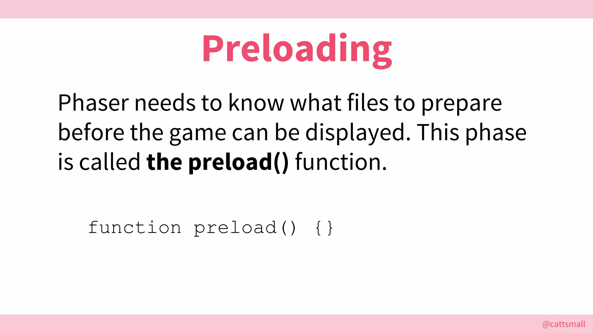 @cattsmall@cattsmall
Preloading
Phaser needs to know what files to prepare
before the game can be displayed. This phase
is called the preload() function.
function preload() {}
 