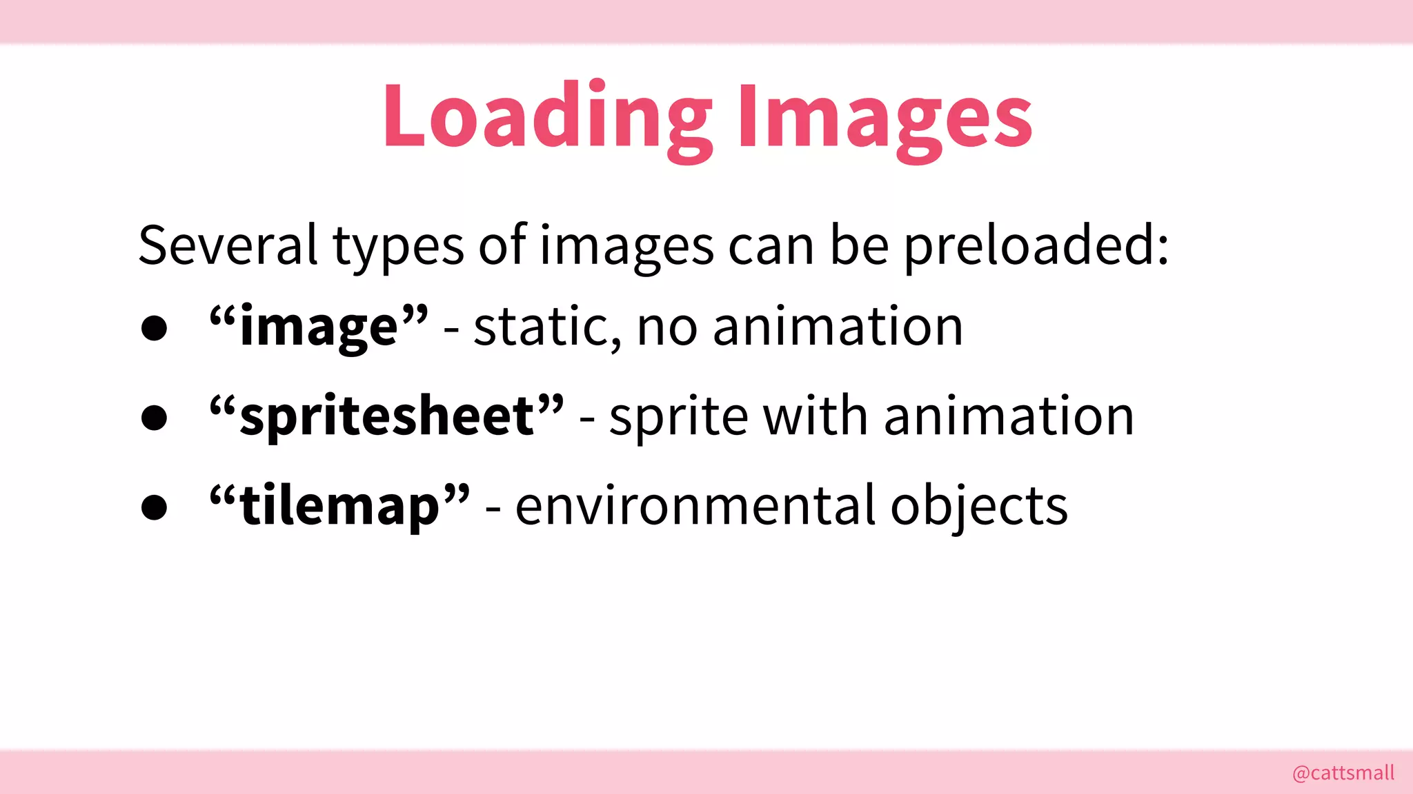 @cattsmall@cattsmall
Loading Images
Several types of images can be preloaded:
● “image” - static, no animation
● “spritesheet” - sprite with animation
● “tilemap” - environmental objects
 
