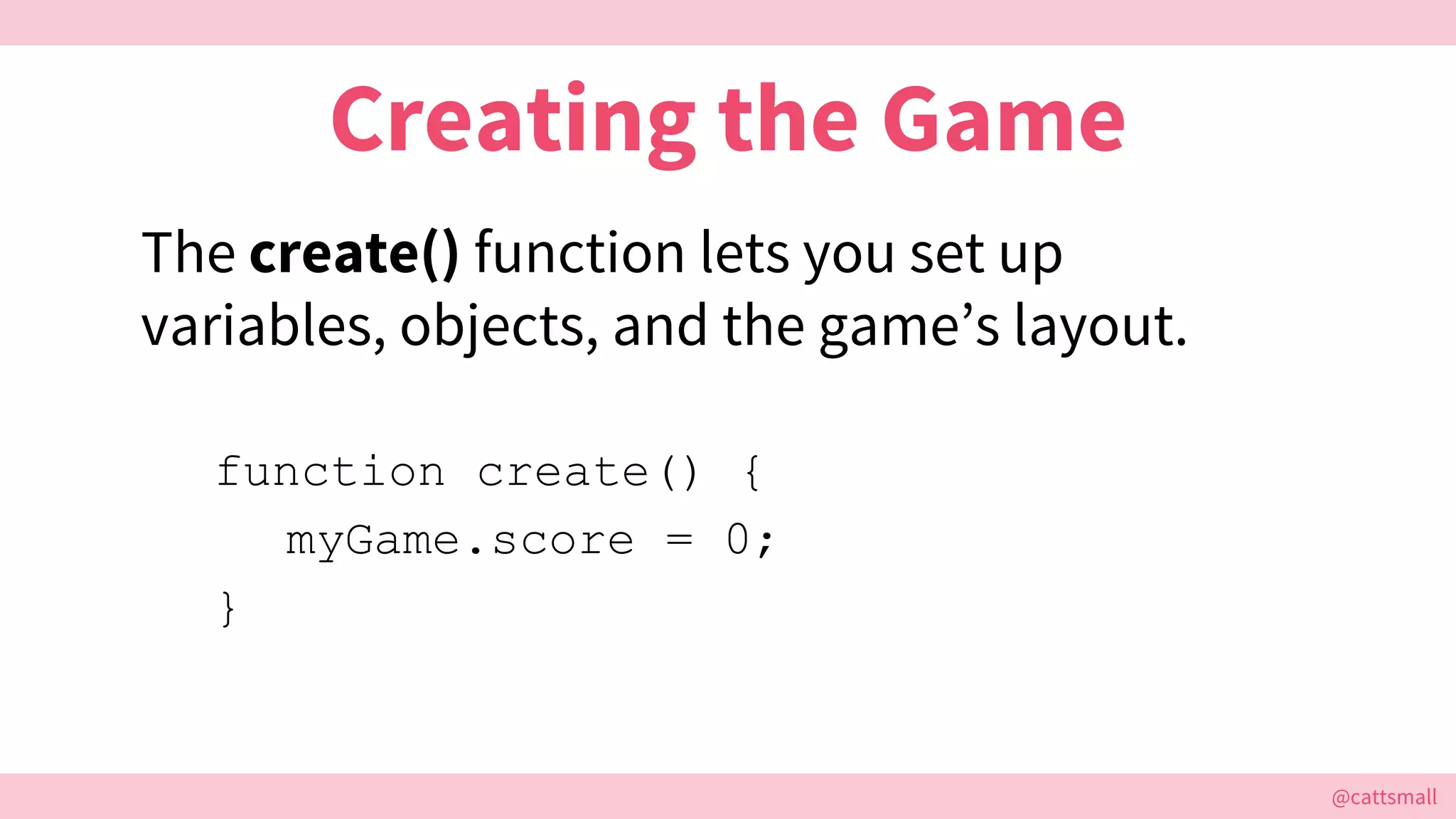 @cattsmall@cattsmall
Creating the Game
The create() function lets you set up
variables, objects, and the game’s layout.
function create() {
myGame.score = 0;
}
 