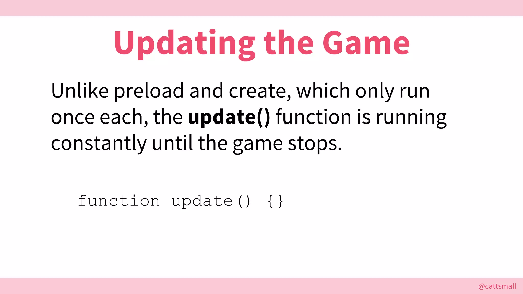 @cattsmall@cattsmall
Updating the Game
Unlike preload and create, which only run
once each, the update() function is running
constantly until the game stops.
function update() {}
 