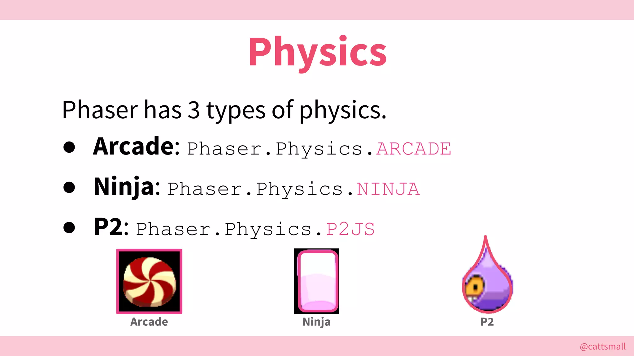 @cattsmall@cattsmall
Physics
Phaser has 3 types of physics.
● Arcade: Phaser.Physics.ARCADE
● Ninja: Phaser.Physics.NINJA
● P2: Phaser.Physics.P2JS
Arcade Ninja P2
 