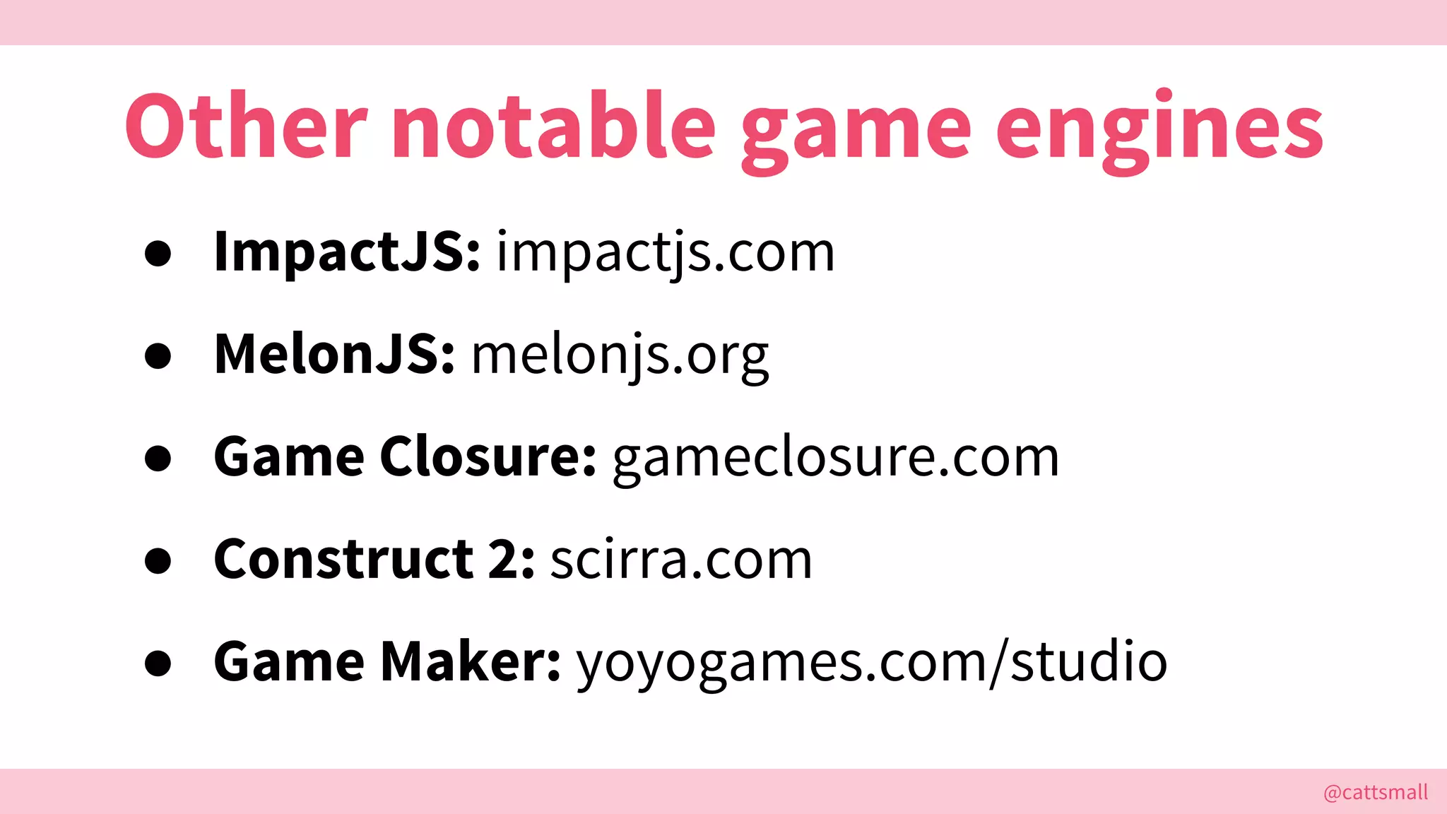 @cattsmall@cattsmall
Other notable game engines
● ImpactJS: impactjs.com
● MelonJS: melonjs.org
● Game Closure: gameclosure.com
● Construct 2: scirra.com
● Game Maker: yoyogames.com/studio
 