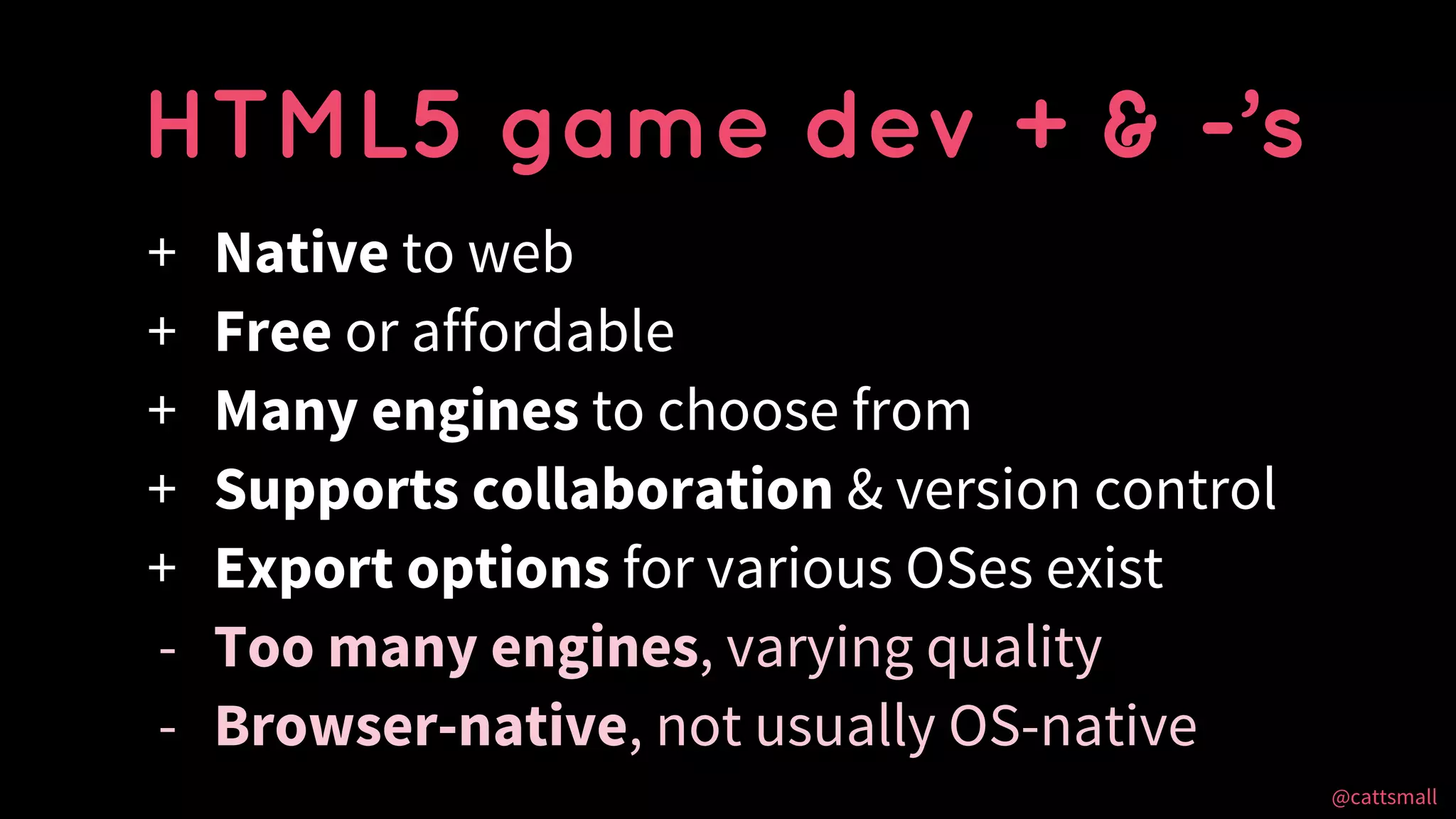 @cattsmall@cattsmall
+ Native to web
+ Free or affordable
+ Many engines to choose from
+ Supports collaboration & version control
+ Export options for various OSes exist
- Too many engines, varying quality
- Browser-native, not usually OS-native
HTML5 game dev + & -’s
 