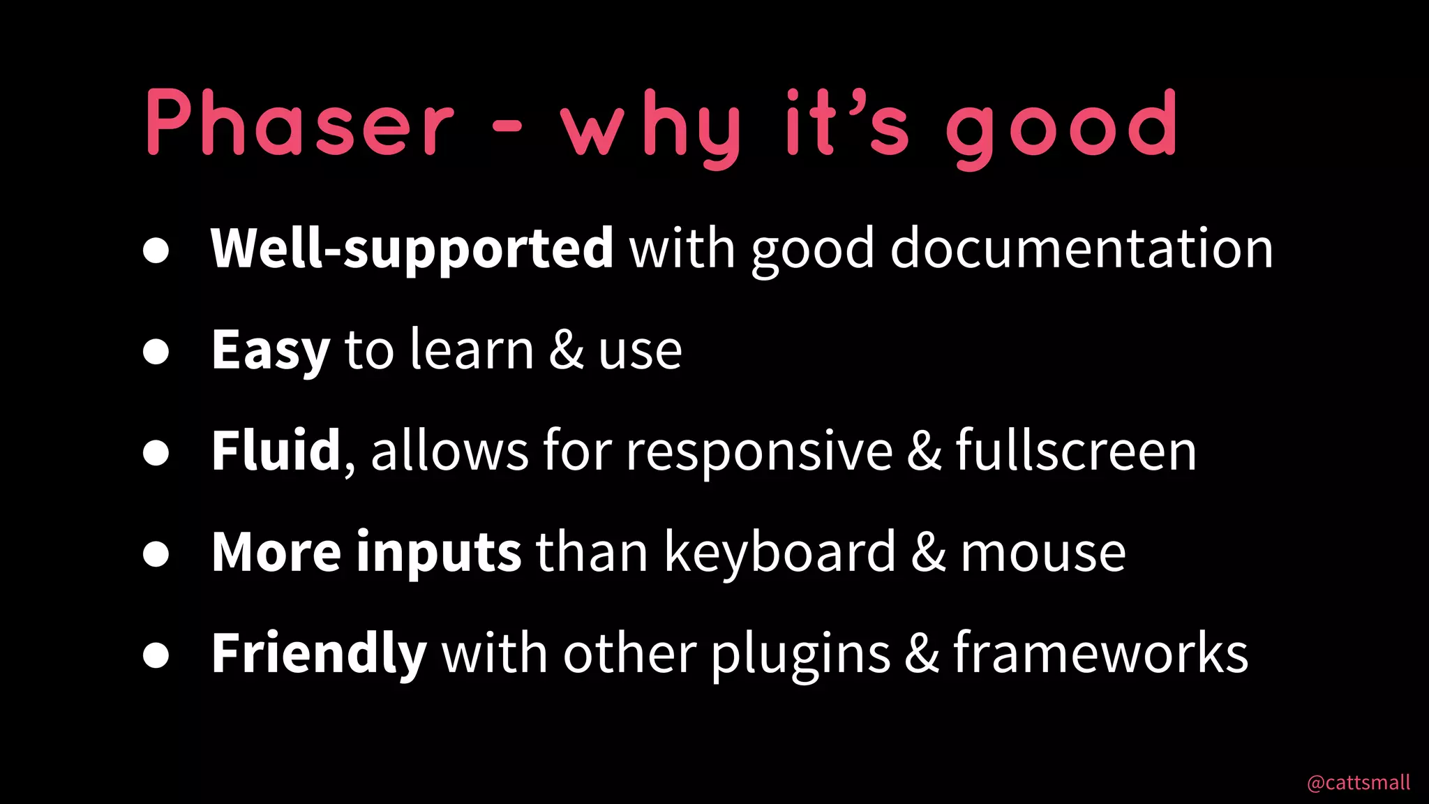 @cattsmall@cattsmall
● Well-supported with good documentation
● Easy to learn & use
● Fluid, allows for responsive & fullscreen
● More inputs than keyboard & mouse
● Friendly with other plugins & frameworks
Phaser - why it’s good
 