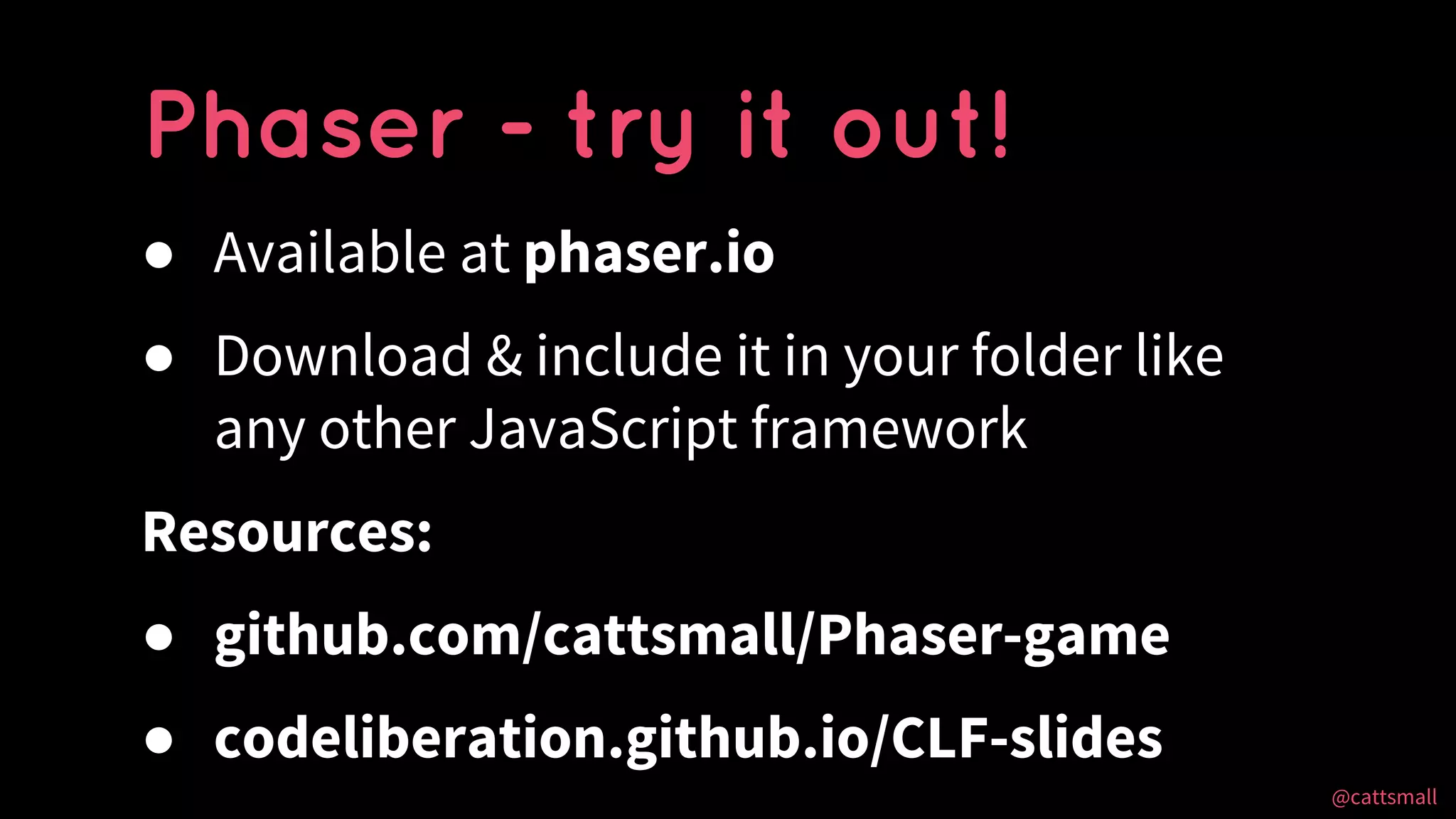 @cattsmall@cattsmall
● Available at phaser.io
● Download & include it in your folder like
any other JavaScript framework
Resources:
● github.com/cattsmall/Phaser-game
● codeliberation.github.io/CLF-slides
Phaser - try it out!
 