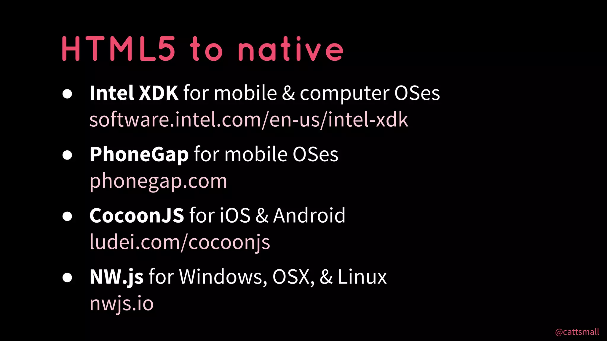 @cattsmall@cattsmall
● Intel XDK for mobile & computer OSes
software.intel.com/en-us/intel-xdk
● PhoneGap for mobile OSes
phonegap.com
● CocoonJS for iOS & Android
ludei.com/cocoonjs
● NW.js for Windows, OSX, & Linux
nwjs.io
HTML5 to native
 