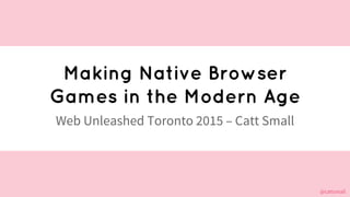 @cattsmall@cattsmall
Making Native Browser
Games in the Modern Age
Web Unleashed Toronto 2015 – Catt Small
 