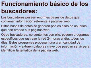 Funcionamiento básico de los
buscadores:
Los buscadores poseen enormes bases de datos que
contienen información referente a páginas web
Estas bases de datos se generan por las altas de usuarios
que han creado sus páginas web
Otros buscadores, no contentos con ello, poseen programas
específicos que rastrean la red 24 horas al día, todos los
días. Estos programas procesan una gran cantidad de
información y extraen palabras clave que puedan servir para
identificar la temática de la página web.
 