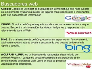 Buscadores web
Google: Google es un motor de búsqueda en la internet. Lo que hace Google
es simplemente ayudarte a buscar los lugares mas reconocidos e importantes
para que encuentres la información
YAHOO: El motor de búsqueda que te ayuda a encontrar exactamente lo que
buscas. Encuentra la información, los vídeos, imágenes y respuestas más
relevantes de toda la Web.
BING: Es una herramienta de búsqueda con un aspecto y un funcionamiento
totalmente nuevos, que te ayuda a encontrar lo que buscas de forma más
rápida y sencilla.
WOLFRAM ALPHA: es un buscador de respuestas desarrollado por
WolframResarch. - ya que no busca respuestas a las preguntas de un
conglomerado de páginas web ,pero en este se procesan las respuestas y
visualizaciones adecuadas.
 