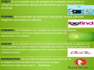 RTBOT: es un buscador que nos muestra los resultados clasificados en
categorías dependiendo del tipo de información que se trate o de donde
provenga.
FOOFIND: es un buscador de archivos a nivel global: música, películas,
imágenes, ejecutables de software.
CCSEARCH: es un buscador muy completo de contenidos bajo licencia
CreativeCommons, con el que podremos encontrar aquello que necesitemos
rápidamente y sin esfuerzo.
CHACHA: Es un buscador que combina resultados provenientes de un algoritmo con
otros sugeridos por seres humanos, contratados por ChaCha, que ejercen labores de
"asesores de búsquedas" ayudando a otros usuarios a cambio de una cierta
cantidad de dinero.
DUCKDUCKGO: es un motor de búsqueda cuyo leitmotiv es
el respeto a la privacidad del usuario al no recoger
información sobre éste que lo identifique.
 