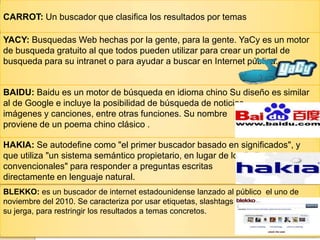 CARROT: Un buscador que clasifica los resultados por temas
YACY: Busquedas Web hechas por la gente, para la gente. YaCy es un motor
de busqueda gratuito al que todos pueden utilizar para crear un portal de
busqueda para su intranet o para ayudar a buscar en Internet pública.
BAIDU: Baidu es un motor de búsqueda en idioma chino Su diseño es similar
al de Google e incluye la posibilidad de búsqueda de noticias,
imágenes y canciones, entre otras funciones. Su nombre
proviene de un poema chino clásico .
HAKIA: Se autodefine como "el primer buscador basado en significados", y
que utiliza "un sistema semántico propietario, en lugar de los índices
convencionales" para responder a preguntas escritas
directamente en lenguaje natural.
BLEKKO: es un buscador de internet estadounidense lanzado al público el uno de
noviembre del 2010. Se caracteriza por usar etiquetas, slashtags en
su jerga, para restringir los resultados a temas concretos.
 