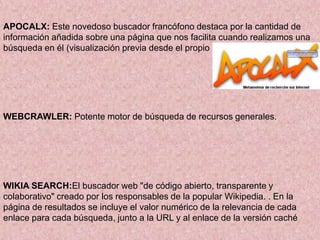 APOCALX: Este novedoso buscador francófono destaca por la cantidad de
información añadida sobre una página que nos facilita cuando realizamos una
búsqueda en él (visualización previa desde el propio buscador
WEBCRAWLER: Potente motor de búsqueda de recursos generales.
WIKIA SEARCH:El buscador web "de código abierto, transparente y
colaborativo" creado por los responsables de la popular Wikipedia. . En la
página de resultados se incluye el valor numérico de la relevancia de cada
enlace para cada búsqueda, junto a la URL y al enlace de la versión caché
 