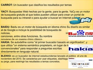 CARROT: Un buscador que clasifica los resultados por temas
YACY: Busquedas Web hechas por la gente, para la gente. YaCy es un motor
de busqueda gratuito al que todos pueden utilizar para crear un portal de
busqueda para su intranet o para ayudar a buscar en Internet pública.
BAIDU: Baidu es un motor de búsqueda en idioma chino Su diseño es similar
al de Google e incluye la posibilidad de búsqueda de
noticias, imágenes y
canciones, entre otras funciones. Su nombre
proviene de un poema chino clásico .
HAKIA: Se autodefine como "el primer buscador basado en significados", y
que utiliza "un sistema semántico propietario, en lugar de los índices
convencionales" para responder a preguntas escritas
directamente en lenguaje natural.
BLEKKO: es un buscador de internet estadounidense lanzado al público el uno de
noviembre del 2010. Se caracteriza por usar etiquetas, slashtags en
su jerga, para restringir los resultados a temas concretos.
 