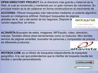 OPEN DIRECTORY PROJECT: Es el directorio más grande y fraternal de la
Web, el cual es construido y mantenido por un gran número de voluntarios. Su
principal misión es la de colaborar en forma constructiva en el crecimiento de
Internet.ACCOONA: Ofrecer búsquedas más relevantes mediante un potente algoritmo
basado en inteligencia artificial. Distinguir búsquedas de páginas
globales de la red y del sector de los negocios. Dispone de una
versión específica en chino.
ALTAVISTA:Buscador de webs, imágenes, MP3/audio, video, directorio,
noticias. También ofrece otras herramientas como un traductor, filtro familiar,
servicio de páginas amarillas, buscador de personas y comparador de precios
de diferentes productos .
WOTBOX.COM: es un Motor de búsqueda independiente de búsqueda
geográfico. A la vez que pretendemos que la interfaz de búqueda resulte tan
familiar y sencilla personalizando .
 