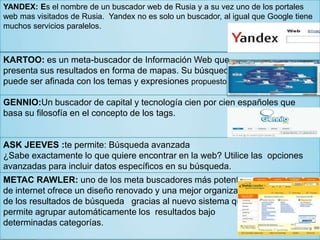 YANDEX: Es el nombre de un buscador web de Rusia y a su vez uno de los portales
web mas visitados de Rusia. Yandex no es solo un buscador, al igual que Google tiene
muchos servicios paralelos.
KARTOO: es un meta-buscador de Información Web que
presenta sus resultados en forma de mapas. Su búsqueda
puede ser afinada con los temas y expresiones propuestos.
GENNIO:Un buscador de capital y tecnología cien por cien españoles que
basa su filosofía en el concepto de los tags.
ASK JEEVES :te permite: Búsqueda avanzada
¿Sabe exactamente lo que quiere encontrar en la web? Utilice las opciones
avanzadas para incluir datos específicos en su búsqueda.
METAC RAWLER: uno de los meta buscadores más potentes
de internet ofrece un diseño renovado y una mejor organización
de los resultados de búsqueda gracias al nuevo sistema que
permite agrupar automáticamente los resultados bajo
determinadas categorías.
 