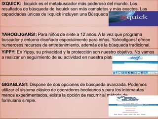 IXQUICK: Ixquick es el metabuscador más poderoso del mundo. Los
resultados de búsqueda de Ixquick son más completos y más exactos. Las
capacidades únicas de Ixquick incluyen una Búsqueda avanzada universal.
YAHOOLIGANS!: Para niños de siete a 12 años. A la vez que programa
buscador y entorno diseñado especialmente para niños, Yahooligans! ofrece
numerosos recursos de entretenimiento, además de la búsqueda tradicional.
YIPPY: En Yippy, su privacidad y la protección son nuestro objetivo. No vamos
a realizar un seguimiento de su actividad en nuestra plataforma.
GIGABLAST: Dispone de dos opciones de búsqueda avanzada. Podemos
utilizar el sistema clásico de operadores booleanos y para los internautas
menos experimentados, existe la opción de recurrir al método de
formulario simple.
 