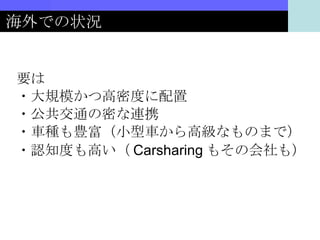 海外での状況 要は ・大規模かつ高密度に配置 ・公共交通の密な連携 ・車種も豊富（小型車から高級なものまで） ・認知度も高い（ Carsharing もその会社も） 