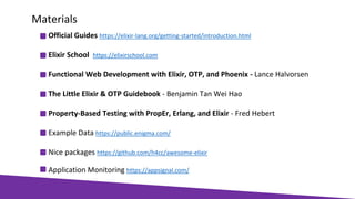 Official Guides https://elixir-lang.org/getting-started/introduction.html
Elixir School https://elixirschool.com
Functional Web Development with Elixir, OTP, and Phoenix - Lance Halvorsen
The Little Elixir & OTP Guidebook - Benjamin Tan Wei Hao
Property-Based Testing with PropEr, Erlang, and Elixir - Fred Hebert
Example Data https://public.enigma.com/
Nice packages https://github.com/h4cc/awesome-elixir
Application Monitoring https://appsignal.com/
Materials
 