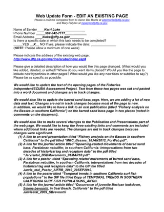 Web Update Form - EDIT AN EXISTING PAGE
              Please e-mail the completed form to Aaron Del Monte at adelmonte@dfg.ca.gov
                                 and Mary Patyten at mpatyten@dfg.ca.gov

Name of Sender____Kerri Loke______________
Phone Number _____562-342-7177____________
Email Address ____kloke@dfg.ca.gov________
Is there a specific date at which this task needs to be completed?
_____YES __X__ NO If yes, please indicate the date: ______________
(NOTE: Please allow a minimum of one week)

Please indicate the address of the existing web page.
http://www.dfg.ca.gov/marine/scuba/index.asp#

Please give a detailed description of how you would like this page changed. (What would you
like added, deleted, or edited? Where do you want items placed? Would you like the page to
include new hyperlinks to other pages? What would you like any new titles or subtitles to say?)
Please be as specific as possible:

We would like to update the text of the opening pages of the Fisheries
Independent/SCUBA Assessment Project. Text from those two pages was cut and pasted
into a word document and changes are in track changes.

We would also like to update the barred sand bass page. Here, we are adding a lot of new
data and text. Changes are not in track changes because most of the page is new.
In addition, we would like to have a link to an oral publication (titled “Fishery analysis on
the Basses in southern California”) on the barred sand bass page in two places (noted in
comments on the document).

We would also like to make several changes to the Publication and Presentations part of
the web page. We would like to keep the three existing links and comments are included
where additional links are needed. The changes are not in track changes because
changes were significant.
   (1) A link to an oral presentation titled “Fishery analysis on the Basses in southern
       California” to the pdf titled “MRC_Basses_18JAN2012_ForWeb.pdf“.
   (2) A link for the journal article titled “Spawning-related movements of barred sand
       bass, Paralabrax nebulifer, in southern California: interpretations from two
       decades of historical tag and recapture data” to the pdf titled
       “Jarvisetal_BSBMovements_01MAR10.pdf”.
   (3) A link for a poster titled “Spawning-related movements of barred sand bass,
       Paralabrax nebulifer, in southern California: interpretations from two decades of
       historical tag and recapture data” to the GIF file titled
       Jarvis_etal_Poster_AIFRB_2010_29SEP2010.
   (4) A link to the poster titled “Temporal trends in southern California surf fish
       populations” to the GIF file titled Copy of TEMPORAL TRENDS IN SOUTHERN
       CALIFORNIA SURF FISH POPULATIONS_AIFRB.
   (5) A link for the journal article titled “Occurrence of juvenile Mexican lookdown,
       Selene bevoortii, in Seal Beach, California” to the pdf titled
       Jarvisetal_2009_SBrevoortii
 