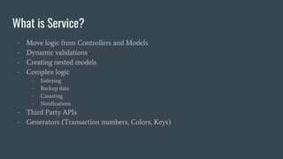 What is Service?
- Move logic from Controllers and Models
- Dynamic validations
- Creating nested models
- Complex logic
- Indexing
- Backup data
- Counting
- Notifications
- Third Party APIs
- Generators (Transaction numbers, Colors, Keys)
 