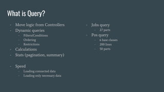 What is Query?
- Move logic from Controllers
- Dynamic queries
- Filters/Conditions
- Ordering
- Restrictions
- Calculations
- Stats (pagination, summary)
- Speed
- Loading connected data
- Loading only necessary data
- Jobs query
- 27 parts
- Pos query
- 6 base classes
- 200 lines
- 50 parts
 