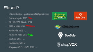 - Oliver Kriška - quatermain32@gmail.com
- first e-shop in 2015
- FRI UNIZA 2008 - 2011
- EUBA 2011-2011
- Kadetade 2009 - ...
- Ruby on Rails 2011
- BeeSafe 2013 - ...
- freelancing 2014
- ShopVox (SF - USA) 2014 - ...
Who am I?
fatality
fail
WIN
 