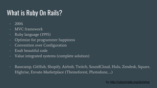 What is Ruby On Rails?
- 2004
- MVC framework
- Ruby language (1995)
- Optimize for programmer happiness
- Convention over Configuration
- Exalt beautiful code
- Value integrated systems (complete solution)
- Basecamp, GitHub, Shopify, Airbnb, Twitch, SoundCloud, Hulu, Zendesk, Square,
Highrise, Envato Marketplace (Themeforest, Photodune, ...)
by http://rubyonrails.org/doctrine
 