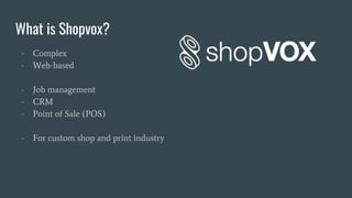 What is Shopvox?
- Complex
- Web-based
- Job management
- CRM
- Point of Sale (POS)
- For custom shop and print industry
 