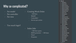 Why so complicated?
- Fat model
- Fat controller
- Fat view
- Too much logic!!
- Creating Work Order
- ~350 lines
- Model?
- Controller?
- Service per action
- Index Jobs
- ~ 150 lines query
- JSON presenter - ~ 350 lines
- View?
- Presenter
 