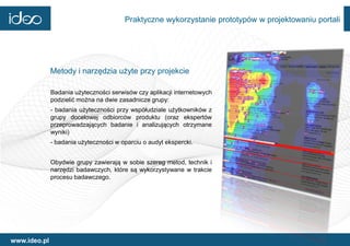 Praktyczne wykorzystanie prototypów w projektowaniu portali




              Metody i narzędzia użyte przy projekcie

              Badania użyteczności serwisów czy aplikacji internetowych
              podzielić można na dwie zasadnicze grupy:
              - badania użyteczności przy współudziale użytkowników z
              grupy docelowej odbiorców produktu (oraz ekspertów
              przeprowadzających badanie i analizujących otrzymane
              wyniki)
              - badania użyteczności w oparciu o audyt ekspercki.


              Obydwie grupy zawierają w sobie szereg metod, technik i
              narzędzi badawczych, które są wykorzystywane w trakcie
              procesu badawczego.




www.ideo.pl
 