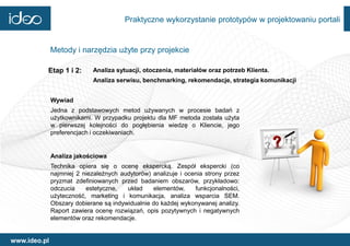 Praktyczne wykorzystanie prototypów w projektowaniu portali


              Metody i narzędzia użyte przy projekcie

          Etap 1 i 2:       Analiza sytuacji, otoczenia, materiałów oraz potrzeb Klienta.
                            Analiza serwisu, benchmarking, rekomendacje, strategia komunikacji


              Wywiad
              Jedna z podstawowych metod używanych w procesie badań z
              użytkownikami. W przypadku projektu dla MF metoda została użyta
              w pierwszej kolejności do pogłębienia wiedzę o Kliencie, jego
              preferencjach i oczekiwaniach.


              Analiza jakościowa
              Technika opiera się o ocenę ekspercką. Zespół ekspercki (co
              najmniej 2 niezależnych audytorów) analizuje i ocenia strony przez
              pryzmat zdefiniowanych przed badaniem obszarów, przykładowo:
              odczucia    estetyczne,   układ    elementów,     funkcjonalności,
              użyteczność, marketing i komunikacja, analiza wsparcia SEM.
              Obszary dobierane są indywidualnie do każdej wykonywanej analizy.
              Raport zawiera ocenę rozwiązań, opis pozytywnych i negatywnych
              elementów oraz rekomendacje.


www.ideo.pl
 