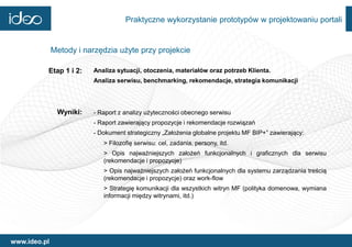 Praktyczne wykorzystanie prototypów w projektowaniu portali


              Metody i narzędzia użyte przy projekcie

          Etap 1 i 2:    Analiza sytuacji, otoczenia, materiałów oraz potrzeb Klienta.
                         Analiza serwisu, benchmarking, rekomendacje, strategia komunikacji




               Wyniki:   - Raport z analizy użyteczności obecnego serwisu
                         - Raport zawierający propozycje i rekomendacje rozwiązań
                         - Dokument strategiczny „Założenia globalne projektu MF BIP+” zawierający:
                            > Filozofię serwisu: cel, zadania, persony, itd.
                            > Opis najważniejszych założeń funkcjonalnych i graficznych dla serwisu
                            (rekomendacje i propozycje)
                            > Opis najważniejszych założeń funkcjonalnych dla systemu zarządzania treścią
                            (rekomendacje i propozycje) oraz work-flow
                            > Strategię komunikacji dla wszystkich witryn MF (polityka domenowa, wymiana
                            informacji między witrynami, itd.)




www.ideo.pl
 