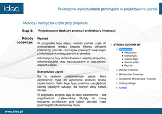 Praktyczne wykorzystanie prototypów w projektowaniu portali


              Metody i narzędzia użyte przy projekcie

          Etap 3:      Projektowanie struktury serwisu i architektury informacji

          Metody      Wywiad
       badawcze:      W przypadku tego etapu, metoda została użyta do
                      wykorzystania wiedzy Zespołu Klienta odnośnie
                      preferencji, potrzeb i wymogów prawnych związanych
                      z informacjami umieszczanymi w serwisie.
                      Informacje te były konfrontowane z wiedzą ekspercką,
                      rekomendacjami oraz wyznaczonymi w poprzednich
                      etapach celami.

                      Scenariusze użycia
                      Są to zestawy zdefiniowanych zadań, które
                      użytkownicy mają do wykonania podczas testów
                      użyteczności. Testy tego typu powinny uwzględniać
                      szereg typowych sytuacji, dla których dany serwis
                      istnieje.
                      W przypadku projektu były to testy wewnętrzne – bez
                      angażowania użytkowników. Służyły do oceny
                      tworzonej architektury pod kątem jasności nazw
                      poszczególnych elementów menu.

www.ideo.pl
 