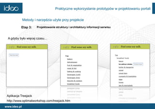 Praktyczne wykorzystanie prototypów w projektowaniu portali


              Metody i narzędzia użyte przy projekcie

           Etap 3:     Projektowanie struktury i architektury informacji serwisu



  A gdyby było więcej czasu…




 Aplikacja Treejack
 http://www.optimalworkshop.com/treejack.htm
www.ideo.pl
 