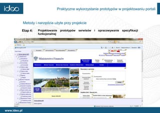 Praktyczne wykorzystanie prototypów w projektowaniu portali


              Metody i narzędzia użyte przy projekcie

          Etap 4:      Projektowanie   prototypów   serwisów   i   opracowywanie   specyfikacji
                       funkcjonalnej




www.ideo.pl
 