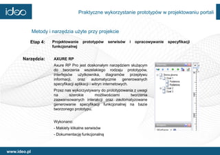 Praktyczne wykorzystanie prototypów w projektowaniu portali


              Metody i narzędzia użyte przy projekcie

          Etap 4:      Projektowanie   prototypów     serwisów     i   opracowywanie   specyfikacji
                       funkcjonalnej


       Narzędzia:      AXURE RP
                       Axure RP Pro jest doskonałym narzędziem służącym
                       do tworzenia wszelakiego rodzaju prototypów,
                       interfejsów użytkownika, diagramów przepływu
                       informacji,   oraz       automatycznie     generowanych
                       specyfikacji aplikacji i witryn internetowych.
                       Przez nas wykorzystywany do prototypowania z uwagi
                       na      szerokie      możliwościami      tworzenia
                       zaawansowanych interakcji oraz zautomatyzowane
                       generowanie specyfikacji funkcjonalnej na bazie
                       tworzonego prototypu.


                       Wykonano:
                       - Makiety klikalne serwisów
                       - Dokumentację funkcjonalną



www.ideo.pl
 