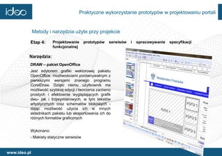 Praktyczne wykorzystanie prototypów w projektowaniu portali


              Metody i narzędzia użyte przy projekcie

          Etap 4:      Projektowanie     prototypów   serwisów   i   opracowywanie   specyfikacji
                       funkcjonalnej

          Narzędzia:
          DRAW – pakiet OpenOffice
          Jest edytorem grafiki wektorowej pakietu
          OpenOffice, możliwościami porównywalnym z
          pierwszymi wersjami znanego programu
          CorelDraw. Dzięki niemu użytkownik ma
          możliwość szybkiej edycji i tworzenia zarówno
          prostych i efektownie wyglądających grafik
          dwu- jak i trójwymiarowych, w tym tekstów
          artystycznych oraz schematów blokowych -
          dając możliwość użycia ich w innych
          składnikach pakietu lub eksportowania ich do
          różnych formatów graficznych


          Wykonano:
          - Makiety statyczne serwisów


www.ideo.pl
 