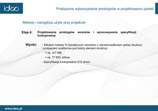 Praktyczne wykorzystanie prototypów w projektowaniu portali


              Metody i narzędzia użyte przy projekcie

          Etap 4:        Projektowanie    prototypów    serwisów      i   opracowywanie   specyfikacji
                         funkcjonalnej


               Wyniki:      - Klikalne makiety 9 niezależnych serwisów z odzwierciedleniem pełnej struktury
                            i podpięciem szablonów pod każdy element struktury:
                              > ok. 377 MB
                              > ok. 77 500 plików
                            - Specyfikacja funkcjonalna (315 stron)




www.ideo.pl
 